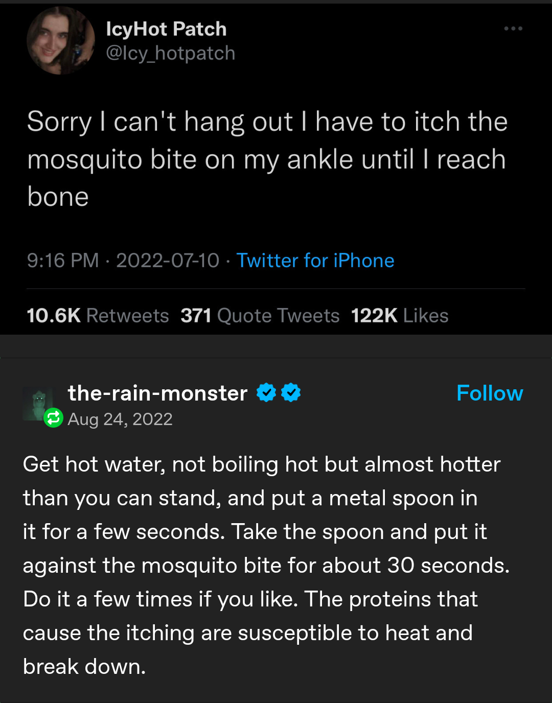 A tweet by @icy_hotpatch reading:

Sorry I can't hang out I have to itch the
mosquito bite on my ankle until I reach
bone

A tumblr reblog by @the-rain-monster reading:

Get hot water, not boiling hot but almost hotter
than you can stand, and put a metal spoon in
it for a few seconds. Take the spoon and put it
against the mosquito bite for about 30 seconds.
Do it a few times if you like. The proteins that
cause the itching are susceptible to heat and
break down.